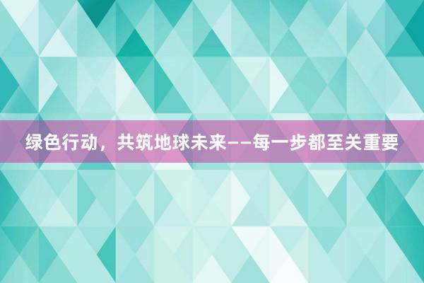 绿色行动，共筑地球未来——每一步都至关重要